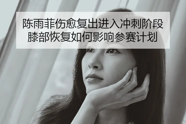 陈雨菲伤愈复出进入冲刺阶段 膝部恢复如何影响参赛计划