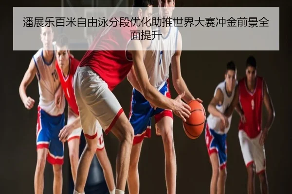 潘展乐百米自由泳分段优化助推世界大赛冲金前景全面提升