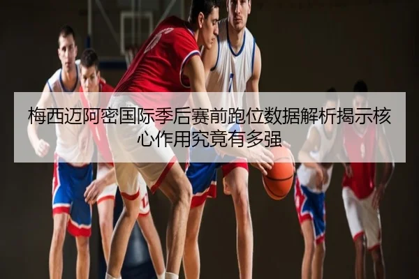 梅西迈阿密国际季后赛前跑位数据解析揭示核心作用究竟有多强